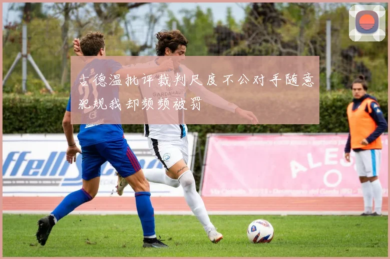 古德温批评裁判尺度不公对手随意犯规我却频频被罚