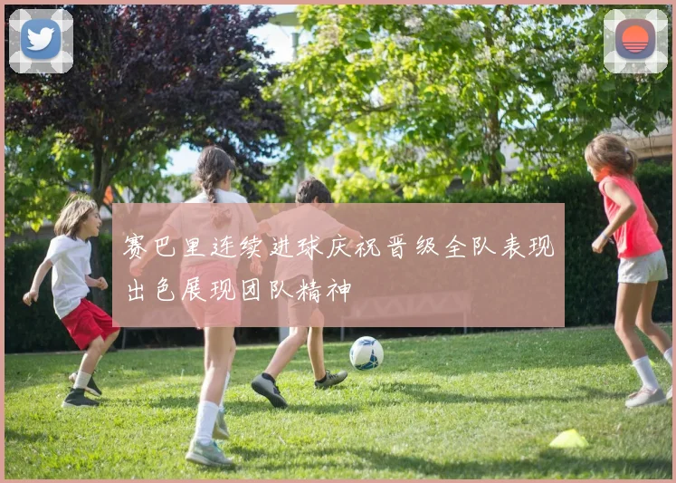 赛巴里连续进球庆祝晋级全队表现出色展现团队精神