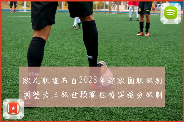 欧足联宣布自2028年起欧国联级别调整为三级世预赛也将实施分级制度