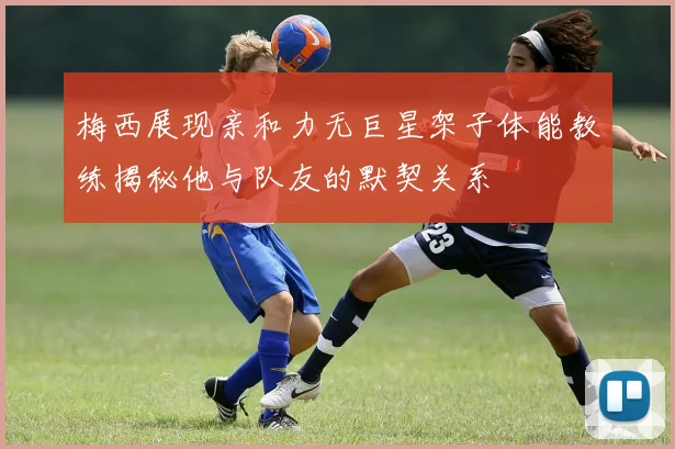 梅西展现亲和力无巨星架子体能教练揭秘他与队友的默契关系