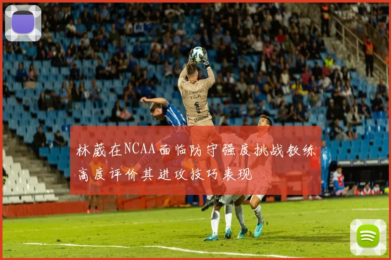 林葳在NCAA面临防守强度挑战教练高度评价其进攻技巧表现