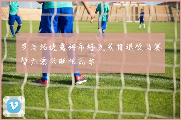 罗马诺透露姆希塔良或将退役马赛暂无意买断帕瓦尔