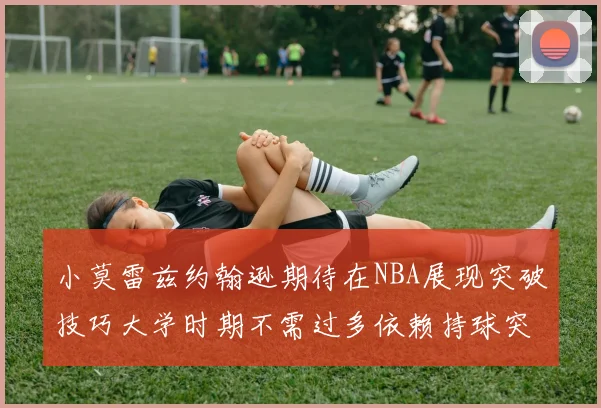 小莫雷兹约翰逊期待在NBA展现突破技巧大学时期不需过多依赖持球突破