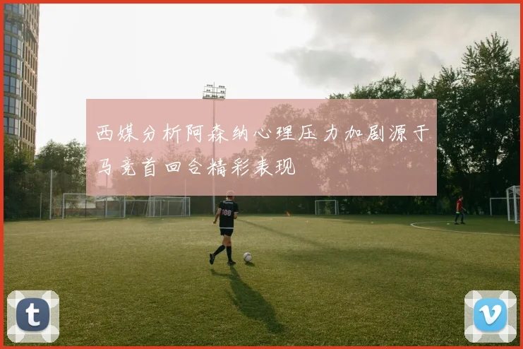 西媒分析阿森纳心理压力加剧源于马竞首回合精彩表现