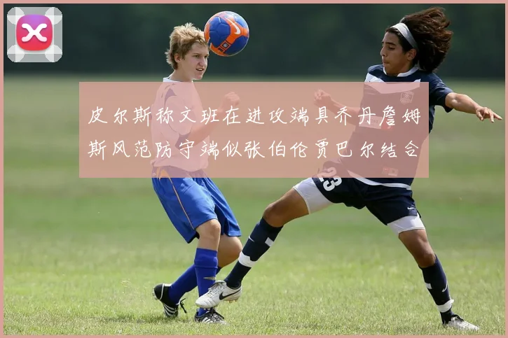 皮尔斯称文班在进攻端具乔丹詹姆斯风范防守端似张伯伦贾巴尔结合